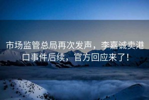 市場(chǎng)監管總局再次發(fā)聲，李嘉誠賣(mài)港口事件后續，官方回應來(lái)了！