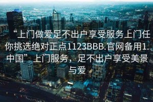 “上門(mén)做愛(ài)足不出戶(hù)享受服務(wù)上門(mén)任你挑選絕對正點(diǎn)1123BBB.官網(wǎng)備用1.中國”上門(mén)服務(wù)，足不出戶(hù)享受美景與愛(ài)