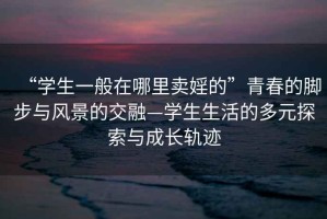 “學(xué)生一般在哪里賣(mài)婬的”青春的腳步與風(fēng)景的交融—學(xué)生生活的多元探索與成長(cháng)軌跡
