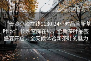 “長(cháng)沙空降在線(xiàn)1130.24小時(shí)品鑒新茶葉.cc”長(cháng)沙空降在線(xiàn)，全新茶葉品鑒盛宴開(kāi)啟，全天候體驗新茶葉的魅力