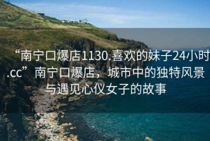 “南寧口爆店1130.喜歡的妹子24小時(shí).cc”南寧口爆店，城市中的獨特風(fēng)景與遇見(jiàn)心儀女子的故事