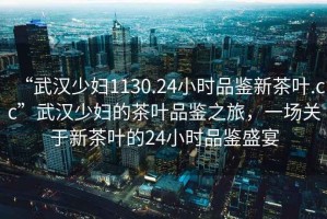 “武漢少婦1130.24小時(shí)品鑒新茶葉.cc”武漢少婦的茶葉品鑒之旅，一場(chǎng)關(guān)于新茶葉的24小時(shí)品鑒盛宴