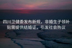 四川衛健委發(fā)布新規，非婚生子領(lǐng)補貼需提供結婚證，引發(fā)社會(huì )熱議