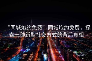 “同城炮約免費”同城炮約免費，探索一種新型社交方式的背后真相