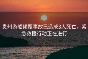 貴州游船傾覆事故已造成3人死亡，緊急救援行動(dòng)正在進(jìn)行