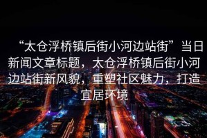 “太倉浮橋鎮后街小河邊站街”當日新聞文章標題，太倉浮橋鎮后街小河邊站街新風(fēng)貌，重塑社區魅力，打造宜居環(huán)境