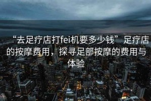 “去足療店打fei機要多少錢(qián)”足療店的按摩費用，探尋足部按摩的費用與體驗