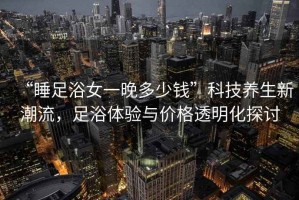 “睡足浴女一晚多少錢(qián)”科技養生新潮流，足浴體驗與價(jià)格透明化探討