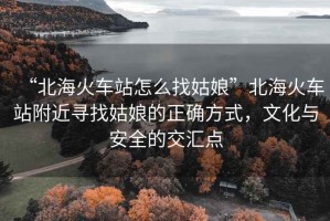 “北?；疖?chē)站怎么找姑娘”北?；疖?chē)站附近尋找姑娘的正確方式，文化與安全的交匯點(diǎn)