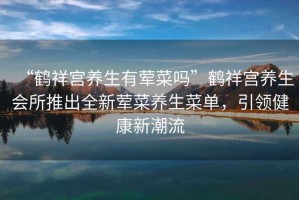“鶴祥宮養生有葷菜嗎”鶴祥宮養生會(huì )所推出全新葷菜養生菜單，引領(lǐng)健康新潮流