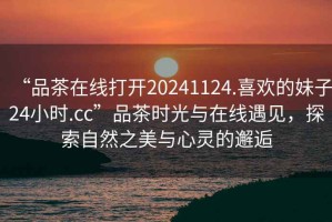 “品茶在線(xiàn)打開(kāi)20241124.喜歡的妹子24小時(shí).cc”品茶時(shí)光與在線(xiàn)遇見(jiàn)，探索自然之美與心靈的邂逅