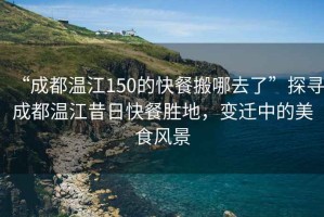 “成都溫江150的快餐搬哪去了”探尋成都溫江昔日快餐勝地，變遷中的美食風(fēng)景