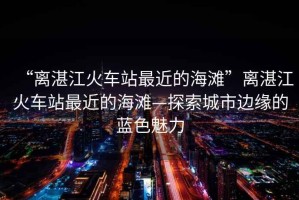 “離湛江火車(chē)站最近的海灘”離湛江火車(chē)站最近的海灘—探索城市邊緣的藍色魅力