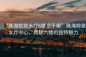 “珠海棕泉水療6樓是干嘛”珠海棕泉水療中心，揭秘六樓的獨特魅力