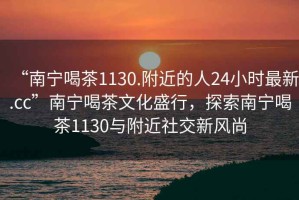 “南寧喝茶1130.附近的人24小時(shí)最新.cc”南寧喝茶文化盛行，探索南寧喝茶1130與附近社交新風(fēng)尚