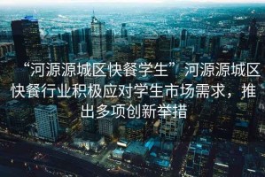 “河源源城區快餐學(xué)生”河源源城區快餐行業(yè)積極應對學(xué)生市場(chǎng)需求，推出多項創(chuàng  )新舉措