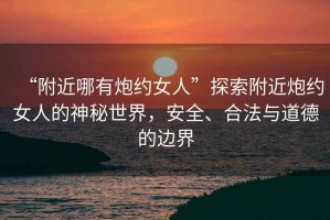 “附近哪有炮約女人”探索附近炮約女人的神秘世界，安全、合法與道德的邊界