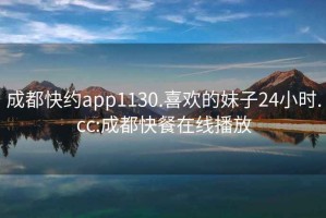 成都快約app1130.喜歡的妹子24小時(shí).cc:成都快餐在線(xiàn)播放
