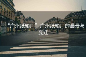 “廣州紙箱廠(chǎng)”廣州紙箱廠(chǎng)的晨景與變遷