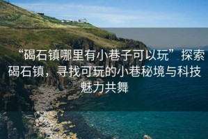 “碣石鎮哪里有小巷子可以玩”探索碣石鎮，尋找可玩的小巷秘境與科技魅力共舞