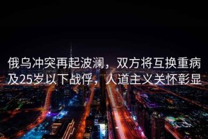 俄烏沖突再起波瀾，雙方將互換重病及25歲以下戰俘，人道主義關(guān)懷彰顯