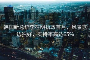 韓國新總統李在明執政首月，風(fēng)景這邊獨好，支持率高達65%