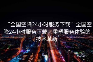 “全國空降24小時(shí)服務(wù)下載”全國空降24小時(shí)服務(wù)下載，重塑服務(wù)體驗的技術(shù)革新