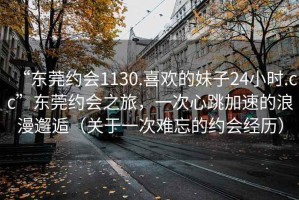 “東莞約會(huì )1130.喜歡的妹子24小時(shí).cc”東莞約會(huì )之旅，一次心跳加速的浪漫邂逅（關(guān)于一次難忘的約會(huì )經(jīng)歷）