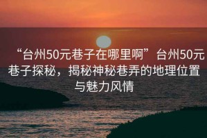 “臺州50元巷子在哪里啊”臺州50元巷子探秘，揭秘神秘巷弄的地理位置與魅力風(fēng)情