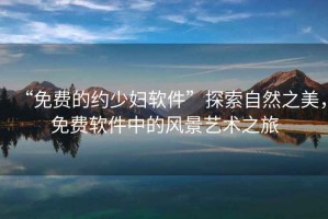 “免費的約少婦軟件”探索自然之美，免費軟件中的風(fēng)景藝術(shù)之旅