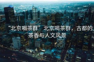 “北京喝茶群”北京喝茶群，古都的茶香與人文風(fēng)景