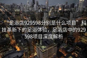 “足浴店929598分別是什么項目”科技革新下的足浴體驗，足浴店中的929598項目深度解析