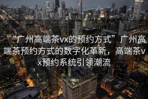 “廣州高端茶vx的預約方式”廣州高端茶預約方式的數字化革新，高端茶vx預約系統引領(lǐng)潮流