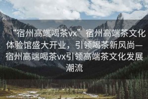 “宿州高端喝茶vx”宿州高端茶文化體驗館盛大開(kāi)業(yè)，引領(lǐng)喝茶新風(fēng)尚—宿州高端喝茶vx引領(lǐng)高端茶文化發(fā)展潮流