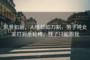 風(fēng)景如畫(huà)，人性卻如刀割，男子將女友打到坐輪椅，殘了只能跟我