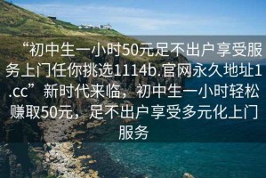 “初中生一小時(shí)50元足不出戶(hù)享受服務(wù)上門(mén)任你挑選1114b.官網(wǎng)永久地址1.cc”新時(shí)代來(lái)臨，初中生一小時(shí)輕松賺取50元，足不出戶(hù)享受多元化上門(mén)服務(wù)