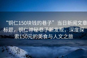 “銅仁150塊錢(qián)的巷子”當日新聞文章標題，銅仁神秘巷子新發(fā)現，深度探索150元的美食與人文之旅