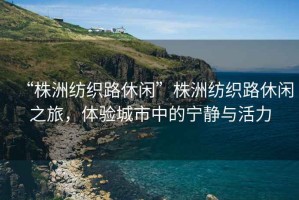 “株洲紡織路休閑”株洲紡織路休閑之旅，體驗城市中的寧靜與活力