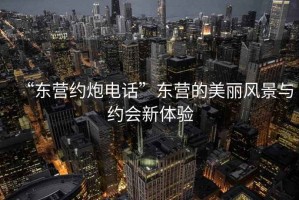 “東營(yíng)約炮電話(huà)”東營(yíng)的美麗風(fēng)景與約會(huì )新體驗