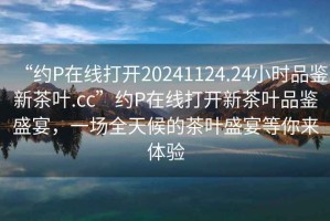 “約P在線(xiàn)打開(kāi)20241124.24小時(shí)品鑒新茶葉.cc”約P在線(xiàn)打開(kāi)新茶葉品鑒盛宴，一場(chǎng)全天候的茶葉盛宴等你來(lái)體驗