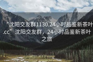 “沈陽(yáng)交友群1130.24小時(shí)品鑒新茶葉.cc”沈陽(yáng)交友群，24小時(shí)品鑒新茶葉之旅