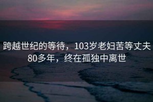 跨越世紀的等待，103歲老婦苦等丈夫80多年，終在孤獨中離世