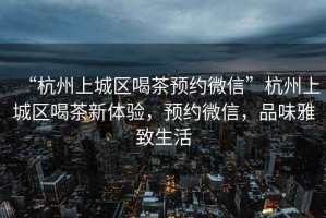 “杭州上城區喝茶預約微信”杭州上城區喝茶新體驗，預約微信，品味雅致生活