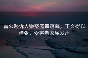 雷公起訴人販案庭審落幕，正義得以伸張，受害者家屬發(fā)聲