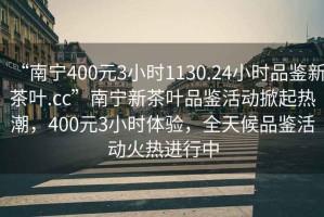 “南寧400元3小時(shí)1130.24小時(shí)品鑒新茶葉.cc”南寧新茶葉品鑒活動(dòng)掀起熱潮，400元3小時(shí)體驗，全天候品鑒活動(dòng)火熱進(jìn)行中