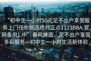 “初中生一小時(shí)50元足不出戶(hù)享受服務(wù)上門(mén)任你挑選絕對正點(diǎn)1123BBA.官網(wǎng)備用1.中”春風(fēng)拂面，足不出戶(hù)享受多彩服務(wù)—初中生一小時(shí)生活新體驗