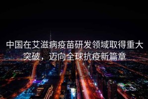 中國在艾滋病疫苗研發(fā)領(lǐng)域取得重大突破，邁向全球抗疫新篇章