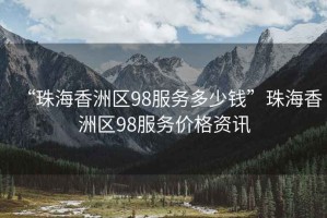 “珠海香洲區98服務(wù)多少錢(qián)”珠海香洲區98服務(wù)價(jià)格資訊