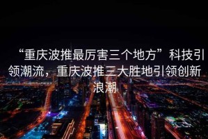 “重慶波推最厲害三個(gè)地方”科技引領(lǐng)潮流，重慶波推三大勝地引領(lǐng)創(chuàng  )新浪潮