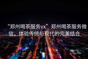 “鄭州喝茶服務(wù)vx”鄭州喝茶服務(wù)微信，體驗傳統與現代的完美結合